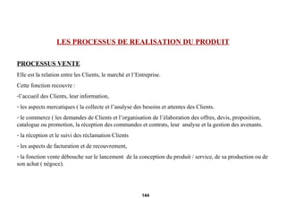 LES PROCESSUS DE REALISATION DU PRODUIT PROCESSUS VENTE Elle est la relation entre les Clients, le marché et l’Entreprise. Cette fonction recouvre : l’accueil des Clients, leur information, les aspects mercatiques ( la collecte et l’analyse des besoins et attentes des Clients. le commerce ( les demandes de Clients et l’organisation de l’élaboration des offres, devis, proposition, catalogue ou promotion, la réception des commandes et contrats, leur  analyse et la gestion des avenants. la réception et le suivi des réclamation Clients les aspects de facturation et de recouvrement, la fonction vente débouche sur le lancement  de la conception du produit / service, de sa production ou de son achat ( négoce). 