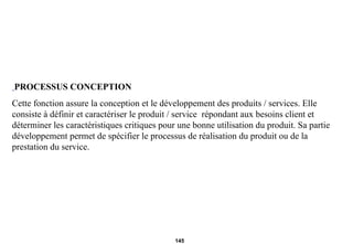 PROCESSUS CONCEPTION Cette fonction assure la conception et le développement des produits / services. Elle consiste à définir et caractériser le produit / service  répondant aux besoins client et déterminer les caractéristiques critiques pour une bonne utilisation du produit. Sa partie développement permet de spécifier le processus de réalisation du produit ou de la prestation du service. 