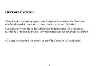 PROCESSUS CONTRÔLE Cette fonction consiste à préparer, puis  à exécuter les contrôles des fournitures achetées, des produits / services en cours et au terme de leur réalisation. La fonction contrôle utilise des statistiques ( échantillonnage). Elle intègre les activités de la maîtrise du produit / service ne satisfaisant pas aux exigences  prévues. Elle gère les dispositifs  de mesure, de contrôle, d’essais et de surveillance. 