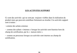 LES ACTIVITES SUPPORT Ce sont des activités  qui ne sont pas  toujours visibles dans la réalisation du produit mais qui peuvent contribuer fortement au résultat. Ces activités support sont à traiter :  comme des achats externes comme des achats « internes » lorsque les activités sont fournies hors du champ de certification, par la «  maison mère ». comme un processus lorsque ces activités sont internes au champ de certification. 