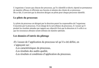 L’organisme s’assure que chacun des processus, qu’il a identifié et décrit, répond en permanence de manière efficace et efficiente aux besoins et attentes des clients de ce processus. De ce fait, il convient que la direction désigne un pilote pour chaque processus identifié. Le pilote du processus Le pilote du processus est désigné par la direction parmi les responsables de l’organisme Concernés par le processus. Il est chargé de la surveillance du processus, il s’assure qu’il  produit les résultats attendus par rapport aux objectifs fixés par la direction et il veille à ce que les ressources allouées soient utilisées de manière optimale. Les données d’entrée du pilotage - Il s’assure de l’application du processus tel qu’il a été défini, en s’appuyant sur : -Les caractéristiques du processus, -Les résultats des audits qualité, -Les résultats et conditions d’application du processus.  