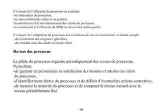 Il s’assure de l’efficacité du processus en évaluant: -les indicateurs du processus, -les non-conformités relatives au produit, -la satisfaction et le mécontentement des clients du processus, -La conformité et l’efficacité du SMQ au travers des audits qualité. Il s’assure de l’adaptation du processus aux évolutions de son environnement, en tenant compte: -des évolutions des exigences spécifiées, -des résultat issus des études d’écoute client. Revues des processus Le pilote du processus organise périodiquement des revues de processus,  Permettant: -de garantir en permanence la satisfaction des besoins et attentes du client du processus, -d’identifier toute dérive du processus et de définir d’éventuelles actions correctives, -de mesurer la maturité du processus et de comparer le niveau mesuré avec le niveau préalablement fixé.  