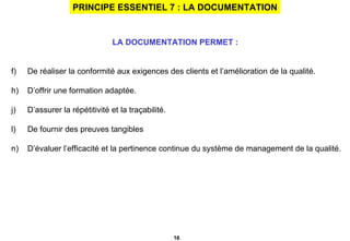 PRINCIPE ESSENTIEL 7 : LA DOCUMENTATION LA DOCUMENTATION PERMET :   De réaliser la conformité aux exigences des clients et l’amélioration de la qualité. D’offrir une formation adaptée. D’assurer la répétitivité et la traçabilité. De fournir des preuves tangibles D’évaluer l’efficacité et la pertinence continue du système de management de la qualité. 