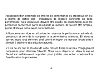 Disposant d'un ensemble de critères de performance du processus on est à même de définir des  indicateurs de mesure pertinents de cette performance. Ces indicateurs doivent être établis en concertation avec les personnes concernées par le résultat de la  mesure. Ils doivent être simples, précis et fidèles, sans excès de formalisme. Nous sommes alors en situation de  mesurer la performance actuelle du processus et donc de la comparer à la performance attendue. En d'autres termes, nous nous sommes ainsi donné le moyen de mesurer l'écart entre l' objectif à atteindre et la situation actuelle.  Il va de soi que le résultat de cette mesure fixera le niveau d'engagement nécessaire pour atteindre l'objectif. Nous nous plaçons ici  dans le cas où l'écart est suffisamment important pour justifier une action conduisant à  l'amélioration du processus. 
