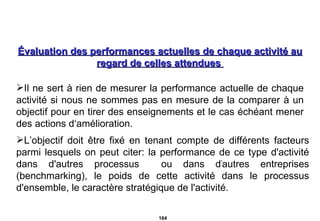 Évaluation des performances actuelles de chaque activité au regard de celles attendues  Il ne sert à rien de mesurer la performance actuelle de chaque activité si nous ne sommes pas en mesure de la comparer à un objectif pour en tirer des enseignements et le cas échéant mener des actions d‘amélioration. L’objectif doit être fixé en tenant compte de différents facteurs parmi lesquels on peut citer: la performance de ce type d'activité dans d'autres processus  ou dans d ' autres entreprises (benchmarking), le poids de cette activité dans le processus d'ensemble, le caractère stratégique de l'activité. 