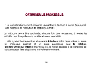 OPTIMISER LE PROCESSUS  si le dysfonctionnement concerne une  activit é  donn é e  il faudra faire appel à la   méthode de résolution de problèmes   (MRP) ; La méthode devra être appliquée, chaque fois que nécessaire, à toutes les activités pour lesquelles une amélioration est souhaitée.  si le dysfonctionnement se situe à une  interface  entre deux unités ou entre  le  processus analysé et un autre processus c'est  la relation   client/fournisseur interne  (RCFI) qui est la mieux adaptée à la recherche de solutions pour faire disparaître le dysfonctionnement. 