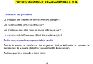 PRINCIPE ESSENTIEL 8 : L’ÉVALUATION DES S. M. Q. L’évaluation des processus Le processus est-il identifié et défini de manière approprié ? Les responsabilités sont-elles attribuées ? Les procédures sont-elles mises en œuvre et tenues à jour ? Le processus est-il efficace pour obtenir les résultats exigés ? Audits du système de management de la qualité Évaluer le niveau de satisfaction des exigences, évaluer l’efficacité du système de management de la qualité et identifier les opportunités d’amélioration . Audits de première, seconde et tierce partie. 