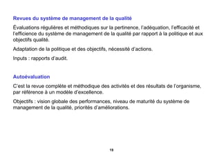 Revues du système de management de la qualité Évaluations régulières et méthodiques sur la pertinence, l’adéquation, l’efficacité et l’efficience du système de management de la qualité par rapport à la politique et aux objectifs qualité. Adaptation de la politique et des objectifs, nécessité d’actions. Inputs : rapports d’audit. Autoévaluation C’est la revue complète et méthodique des activités et des résultats de l’organisme, par référence à un modèle d’excellence. Objectifs : vision globale des performances, niveau de maturité du système de management de la qualité, priorités d’améliorations. 