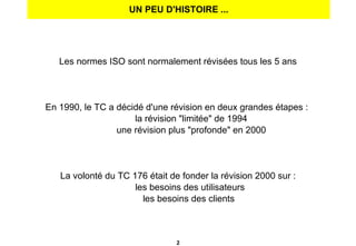 UN PEU D'HISTOIRE ... Les normes ISO sont normalement révisées tous les 5 ans En 1990, le TC a décidé d'une révision en deux grandes étapes :  la révision "limitée" de 1994 une révision plus "profonde" en 2000 La volonté du TC 176 était de fonder la révision 2000 sur : les besoins des utilisateurs les besoins des clients  