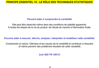 PRINCIPE ESSENTIEL 10 : LE RÔLE DES TECHNIQUES STATISTIQUES Peuvent aider à comprendre la variabilité Elle peut être observée même dans des conditions de stabilité apparente. A toutes les étapes de la vie du produit, de l’étude de marché à l’élimination finale. Peuvent aider à mesurer, décrire, analyser, interpréter et modéliser cette variabilité. Comprendre la nature, l’étendue et les causes de la variabilité et contribuer à résoudre et même prévenir des problèmes résultant de cette variabilité. (voir ISO TR 10017) 