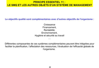PRINCIPE ESSENTIEL 11 :  LE SMQ ET LES AUTRES OBJETS D’UN SYSTÈME DE MANAGEMENT Le objectifs qualité sont complémentaires avec d’autres objectifs de l’organisme : Croissance Financement, Rentabilité, Environnement, Hygiène et sécurité au travail … Différentes composantes de ces systèmes complémentaires peuvent être intégrées pour faciliter la planification, l’affectation des ressources, l’évaluation de l’efficacité globale de l’organisme.  