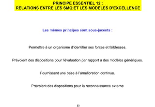 PRINCIPE ESSENTIEL 12 : RELATIONS ENTRE LES SMQ ET LES MODÈLES D’EXCELLENCE Les mêmes principes sont sous-jacents : Permettre à un organisme d’identifier ses forces et faiblesses. Prévoient des dispositions pour l’évaluation par rapport à des modèles génériques. Fournissent une base à l’amélioration continue. Prévoient des dispositions pour la reconnaissance externe 