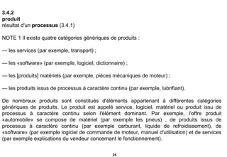 3.4.2  produit   résultat d'un  processus  (3.4.1)   NOTE 1 Il existe quatre catégories génériques de produits :   —  les services (par exemple, transport) ;   —  les «software» (par exemple, logiciel, dictionnaire) ;   —  les [produits] matériels (par exemple, pièces mécaniques de moteur) ;   —  les produits issus de processus à caractère continu (par exemple, lubrifiant).   De nombreux produits sont constitués d'éléments appartenant à différentes catégories génériques de produits. Le produit est appelé service, logiciel, matériel ou produit issu de processus à caractère continu selon l'élément dominant. Par exemple, I'offre produit «automobile» se compose de matériel (par exemple les pneus) , de produits issus de processus à caractère continu (par exemple carburant, liquide de refroidissement), de «software» (par exemple logiciel de commande de moteur, manuel d'utilisation) et de services (par exemple explications du vendeur concernant le fonctionnement). 