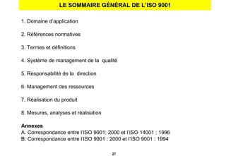 LE SOMMAIRE GÉNÉRAL DE L’ISO 9001 1. Domaine d’application 2. Références normatives 3. Termes et définitions 4. Système de management de la  qualité 5. Responsabilité de la  direction  6. Management des ressources 7. Réalisation du produit 8. Mesures, analyses et réalisation Annexes A. Correspondance entre l’ISO 9001: 2000 et l’ISO 14001 : 1996 B. Correspondance entre l’ISO 9001 : 2000 et l’ISO 9001 : 1994 