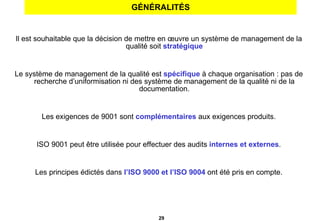 GÉNÉRALITÉS Il est souhaitable que la décision de mettre en œuvre un système de management de la qualité soit  stratégique Le système de management de la qualité est   spécifique   à chaque organisation : pas de recherche d’uniformisation ni des système de management de la qualité ni de la documentation. Les exigences de 9001 sont  complémentaires  aux exigences produits. ISO 9001 peut être utilisée pour effectuer des audits  internes et externes . Les principes édictés dans  l’ISO 9000 et l’ISO 9004  ont été pris en compte. 