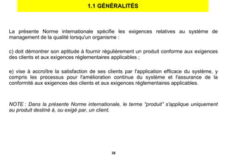 1.1 GÉNÉRALITÉS La présente Norme internationale spécifie les exigences relatives au système de management de la qualité lorsqu'un organisme : doit démontrer son aptitude à fournir régulièrement un produit conforme aux exigences des clients et aux exigences réglementaires applicables ; vise à accroître la satisfaction de ses clients par l'application efficace du système, y compris les processus pour l'amélioration continue du système et l'assurance de la conformité aux exigences des clients et aux exigences réglementaires applicables. NOTE  :  Dans la présente Norme internationale, le terme “produit” s'applique uniquement au produit destiné à, ou exigé par, un client. 