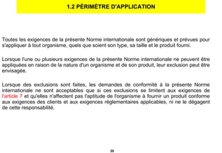 1.2 PÉRIMÈTRE D'APPLICATION Toutes les exigences de la présente Norme internationale sont génériques et prévues pour s'appliquer à tout organisme, quels que soient son type, sa taille et le produit fourni. Lorsque l'une ou plusieurs exigences de la présente Norme internationale ne peuvent être appliquées en raison de la nature d'un organisme et de son produit, leur exclusion peut être envisagée. Lorsque des exclusions sont faites, les demandes de conformité à la présente Norme internationale ne sont acceptables que si ces exclusions se limitent aux exigences de  l'article 7   et qu'elles n'affectent pas l'aptitude de l'organisme à fournir un produit conforme aux exigences des clients et aux exigences réglementaires applicables, ni ne le dégagent de cette responsabilité. 