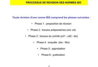 PROCESSUS DE REVISION DES NORMES ISO Toute révision d'une norme ISO comprend les phases suivantes : Phase 1 : proposition de révision Phase 2 : travaux préparatoires (wd- cd) Phase 3 : travaux du comité (cd1 - cd2 - dis) Phase 4 : enquête  (dis - fdis) Phase 5 : approbation  Phase 6 : publication 