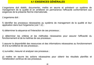 4.1 EXIGENCES GÉNÉRALES L'organisme doit établir, documenter, mettre en œuvre et entretenir un système de management de la qualité et en améliorer en permanence l'efficacité conformément aux exigences de la présente Norme internationale. L'organisme doit : identifier les processus nécessaires au système de management de la qualité et leur application dans tout l'organisme (voir 1.2) ; déterminer la séquence et l'interaction de ces processus ; déterminer les critères et les méthodes nécessaires pour assurer l'efficacité du fonctionnement et de la maîtrise de ces processus ; assurer la disponibilité des ressources et des informations nécessaires au fonctionnement et à la surveillance de ces processus ; surveiller, mesurer et analyser ces processus ; mettre en œuvre les actions nécessaires pour obtenir les résultats planifiés et l'amélioration continue de ces processus. 