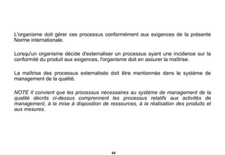 L'organisme doit gérer ces processus conformément aux exigences de la présente Norme internationale. Lorsqu'un organisme décide d'externaliser un processus ayant une incidence sur la conformité du produit aux exigences, l'organisme doit en assurer la maîtrise. La maîtrise des processus externalisés doit être mentionnée dans le système de management de la qualité. NOTE Il convient que les processus nécessaires au système de management de la qualité décrits ci-dessus comprennent les processus relatifs aux activités de management, à la mise à disposition de ressources, à la réalisation des produits et aux mesures. 