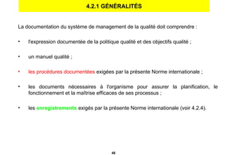 4.2.1 GÉNÉRALITÉS La documentation du système de management de la qualité doit comprendre : l'expression documentée de la politique qualité et des objectifs qualité ; un manuel qualité ;  les procédures documentées  exigées par la présente Norme internationale ; les documents nécessaires à l'organisme pour assurer la planification, le fonctionnement et la maîtrise efficaces de ses processus ; les  enregistrements   exigés par la présente Norme internationale (voir 4.2.4). 