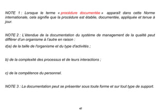 NOTE 1 : Lorsque le terme «  procédure documentée  »  apparaît dans cette Norme internationale, cela signifie que la procédure est établie, documentée, appliquée et tenue à jour.   NOTE 2 : L’étendue de la documentation du système de management de la qualité peut différer d’un organisme à l’autre en raison : a) de la taille de l'organisme et du type d'activités ; b) de la complexité des processus et de leurs interactions ; c) de la compétence du personnel.   NOTE 3 : La documentation peut se présenter sous toute forme et sur tout type de support. 