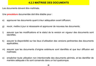 4.2.3 MAÎTRISE DES DOCUMENTS Les documents doivent être maîtrisés. Une  procédure  documentée doit être établie pour : approuver les documents quant à leur adéquation avant diffusion; revoir, mettre à jour si nécessaire et approuver de nouveau les documents; assurer que les modifications et le statut de la version en vigueur des documents sont identifiés; assurer la disponibilité sur les lieux d’utilisation des versions pertinentes des documents applicables; assurer que les documents d’origine extérieure sont identifiés et que leur diffusion est maîtrisée; empêcher toute utilisation non intentionnelle des documents périmés, et les identifier de manière adéquate s’ils sont conservés dans un but quelconque. 