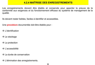 4.2.4 MAÎTRISE DES ENREGISTREMENTS Les enregistrements doivent être établis et conservés pour apporter la preuve de la conformité aux exigences  et  du fonctionnement efficace du système de management de la qualité. Ils doivent rester lisibles, faciles à identifier et accessibles. Une  procédure  documentée doit être établie pour : L’identification Le stockage La protection L’accessibilité La durée de conservation L’élimination des enregistrements. 