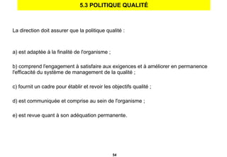 5.3 POLITIQUE QUALITÉ La direction doit assurer que la politique qualité : a) est adaptée à la finalité de l'organisme ;   b) comprend l'engagement à satisfaire aux exigences et à améliorer en permanence l'efficacité du système de management de la qualité ; c) fournit un cadre pour établir et revoir les objectifs qualité ; d) est communiquée et comprise au sein de l'organisme ; e) est revue quant à son adéquation permanente. 