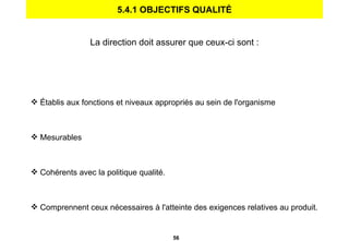 5.4.1 OBJECTIFS QUALITÉ La direction doit assurer que ceux-ci sont : Établis aux fonctions et niveaux appropriés au sein de l'organisme Mesurables Cohérents avec la politique qualité. Comprennent ceux nécessaires à l'atteinte des exigences relatives au produit. 