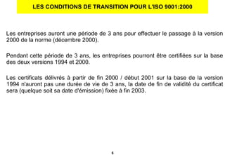 LES CONDITIONS DE TRANSITION POUR L'ISO 9001:2000 Les entreprises auront une période de 3 ans pour effectuer le passage à la version 2000 de la norme (décembre 2000).  Pendant cette période de 3 ans, les entreprises pourront être certifiées sur la base des deux versions 1994 et 2000. Les certificats délivrés à partir de fin 2000 / début 2001 sur la base de la version 1994 n'auront pas une durée de vie de 3 ans, la date de fin de validité du certificat sera (quelque soit sa date d'émission) fixée à fin 2003. 