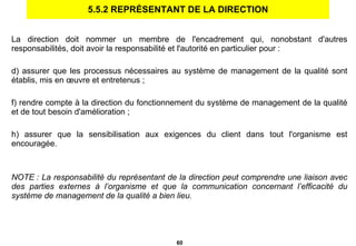 5.5.2 REPRÉSENTANT DE LA DIRECTION La direction doit nommer un membre de l'encadrement qui, nonobstant d'autres responsabilités, doit avoir la responsabilité et l'autorité en particulier pour :  assurer que les processus nécessaires au système de management de la qualité sont établis, mis en œuvre et entretenus ; rendre compte à la direction du fonctionnement du système de management de la qualité et de tout besoin d'amélioration ; assurer que la sensibilisation aux exigences du client dans tout l'organisme est encouragée. NOTE : La responsabilité du représentant de la direction peut comprendre une liaison avec des parties externes à l’organisme et que la communication concernant l’efficacité du système de management de la qualité a bien lieu. 