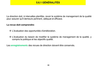 5.6.1 GÉNÉRALITÉS La direction doit, à intervalles planifiés, revoir le système de management de la qualité pour assurer qu'il demeure pertinent, adéquat et efficace. La revue doit comprendre: L’évaluation des opportunités d'amélioration. L’évaluation du besoin de modifier le système de management de la qualité, y compris la politique et les objectifs qualité. Les  enregistrement s  des revues de direction doivent être conservés. 