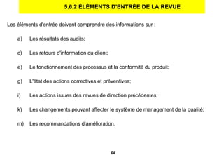 5.6.2 ÉLÉMENTS D'ENTRÉE DE LA REVUE Les éléments d'entrée doivent comprendre des informations sur : Les résultats des audits; Les retours d'information du client; Le fonctionnement des processus et la conformité du produit; L'état des actions correctives et préventives;  Les actions issues des revues de direction précédentes; Les changements pouvant affecter le système de management de la qualité; Les recommandations d’amélioration. 