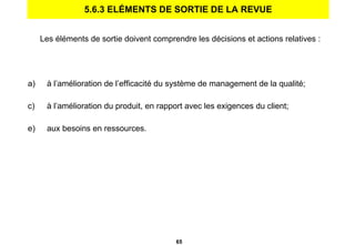 5.6.3 ELÉMENTS DE SORTIE DE LA REVUE Les éléments de sortie doivent comprendre les décisions et actions relatives : à l’amélioration de l’efficacité du système de management de la qualité; à l’amélioration du produit, en rapport avec les exigences du client; aux besoins en ressources. 