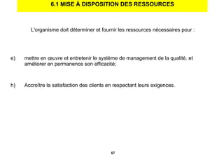 6.1 MISE À DISPOSITION DES RESSOURCES L'organisme doit déterminer et fournir les ressources nécessaires pour : mettre en œuvre et entretenir le système de management de la qualité, et améliorer en permanence son efficacité; Accroître la satisfaction des clients en respectant leurs exigences. 
