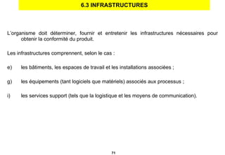 6.3 INFRASTRUCTURES L’organisme doit déterminer, fournir et entretenir les infrastructures nécessaires pour obtenir la conformité du produit.  Les infrastructures comprennent, selon le cas : les bâtiments, les espaces de travail et les installations associées ; les équipements (tant logiciels que matériels) associés aux processus ; les services support (tels que la logistique et les moyens de communication). 