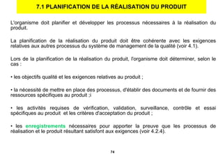 7.1 PLANIFICATION DE LA RÉALISATION DU PRODUIT L'organisme doit planifier et développer les processus nécessaires à la réalisation du produit. La planification de la réalisation du produit doit être cohérente avec les exigences relatives aux autres processus du système de management de la qualité (voir 4.1).    Lors de la planification de la réalisation du produit, l'organisme doit déterminer, selon le cas : les objectifs qualité et les exigences relatives au produit ; la nécessité de mettre en place des processus, d'établir des documents et de fournir des ressources spécifiques au produit ;i les activités requises de vérification, validation, surveillance, contrôle et essai spécifiques au produit  et les critères d'acceptation du produit ; les  enregistrements  nécessaires pour apporter la preuve que les processus de réalisation et le produit résultant satisfont aux exigences (voir 4.2.4). 