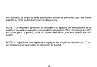 Les éléments de sortie de cette planification doivent se présenter sous une forme adaptée au mode de fonctionnement de l'organisme. NOTE 1 Un document spécifiant les processus du système de management de la qualité (y   compris les processus de réalisation du produit) et les ressources à mettre en œuvre pour un produit, projet ou contrat spécifique, peut être qualifié de plan qualité. NOTE 2   L'organisme peut également appliquer les exigences données en 7.3 au développement des processus de réalisation du produit. 