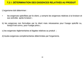 7.2.1. DÉTERMINATION DES EXIGENCES RELATIVES AU PRODUIT L'organisme doit déterminer :   les exigences spécifiées par le client, y   compris les exigences relatives à la livraison et aux activités  après livraison ; b) les exigences non formulées par le client mais nécessaires pour l'usage spécifié ou, lorsqu'il est connu, pour l'usage prévu ; c) les exigences réglementaires et légales relatives au produit  ; d) toutes exigences complémentaires déterminées par l'organisme.   