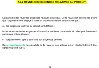 L'organisme doit revoir les exigences relatives au produit. Cette revue doit être menée avant que l'organisme ne s'engage à livrer un produit au client et doit assurer que : a)     les exigences relatives au produit sont définies ;   b)    les écarts entre les exigences d'un contrat ou d'une commande et celles précédemment exprimées ont été résolus ;   c)     l'organisme est apte à satisfaire aux exigences définies.   Des  enregistrements  des résultats de la revue et des actions qui en résultent doivent être conservés (voir 4.2.4).    7.2.2 REVUE DES EXIGENCES RELATIVES AU PRODUIT 