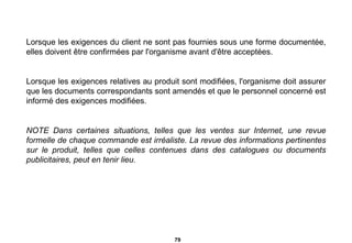 Lorsque les exigences du client ne sont pas fournies sous une forme documentée, elles doivent être confirmées par l'organisme avant d'être acceptées. Lorsque les exigences relatives au produit sont modifiées, l'organisme doit assurer que les documents correspondants sont amendés et que le personnel concerné est informé des exigences modifiées. NOTE Dans certaines situations, telles que les ventes sur Internet, une revue formelle de chaque commande est irréaliste. La revue des informations pertinentes sur le produit, telles que celles contenues dans des catalogues ou documents publicitaires, peut en tenir lieu.   