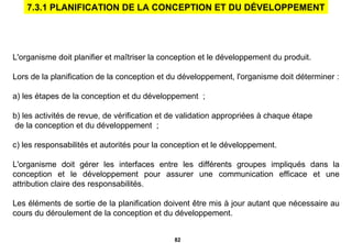 L'organisme doit planifier et maîtriser la conception et le développement du produit. Lors de la planification de la conception et du développement, l'organisme doit déterminer : a) les étapes de la conception et du développement  ; b) les activités de revue, de vérification et de validation appropriées à chaque étape de la conception et du développement  ; c) les responsabilités et autorités pour la conception et le développement. L'organisme doit gérer les interfaces entre les   différents groupes impliqués dans la conception et le développement pour assurer une communication efficace et une attribution claire des responsabilités. Les éléments de sortie de la planification doivent être mis à jour autant que nécessaire au cours du déroulement de la conception et du développement. 7.3.1 PLANIFICATION DE LA CONCEPTION ET DU DÉVELOPPEMENT 