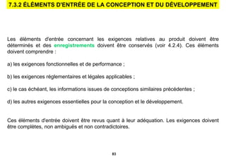 Les éléments d'entrée concernant les exigences relatives au produit doivent être déterminés et des  enregistrements  doivent être conservés (voir 4.2.4).   Ces éléments doivent comprendre : a) les exigences fonctionnelles et de performance ; b) les exigences réglementaires et légales applicables ; c) le cas échéant, les informations issues de conceptions similaires précédentes ; d) les autres exigences essentielles pour la conception et le   développement. Ces éléments d'entrée doivent être revus quant à leur adéquation. Les exigences doivent être complètes, non ambiguës et non contradictoires. 7.3.2 ÉLÉMENTS D'ENTRÉE DE LA CONCEPTION ET DU DÉVELOPPEMENT 