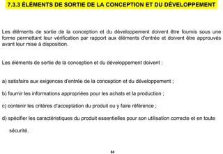 Les éléments de sortie de la conception et du développement doivent être fournis sous une forme permettant leur vérification par rapport aux éléments d'entrée et doivent être approuvés avant leur mise à disposition. Les éléments de sortie de la conception et du développement doivent : a) satisfaire aux exigences d'entrée de la conception et du développement ; b) fournir les informations appropriées pour les achats et la production ; c) contenir les critères d'acceptation du produit ou y   faire référence ; d) spécifier les caractéristiques du produit essentielles pour son utilisation correcte et en toute  sécurité. 7.3.3 ÉLÉMENTS DE SORTIE DE LA CONCEPTION ET DU DÉVELOPPEMENT 