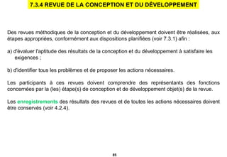 Des revues méthodiques de la conception et du développement doivent être réalisées, aux étapes appropriées, conformément aux dispositions planifiées (voir 7.3.1) afin :   a) d'évaluer l'aptitude des résultats de la conception et du développement à satisfaire les  exigences ; b) d'identifier tous les problèmes et de proposer les actions nécessaires. Les participants à ces revues doivent comprendre des représentants des fonctions concernées par la (les) étape(s) de conception et de développement objet(s) de la revue.  Les  enregistrements  des résultats des revues et de toutes les actions nécessaires doivent être conservés (voir 4.2.4). 7.3.4 REVUE DE LA CONCEPTION ET DU DÉVELOPPEMENT 