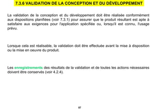 La validation de la conception et du développement doit être réalisée conformément aux dispositions planifiées (voir 7.3.1) pour assurer que le produit résultant est apte à satisfaire aux exigences pour l'application spécifiée ou, lorsqu'il est connu, l'usage prévu. Lorsque cela est réalisable, la validation doit être effectuée avant la mise à disposition ou la mise en oeuvre du produit. Les  enregistrements  des résultats de la validation et de toutes les actions nécessaires doivent être conservés (voir 4.2.4). 7.3.6 VALIDATION DE LA CONCEPTION ET DU DÉVELOPPEMENT 