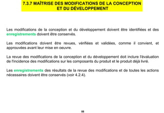 Les modifications de la conception et du développement doivent être identifiées et des  enregistrements  doivent être conservés. Les modifications doivent être revues, vérifiées et validées, comme il convient, et approuvées avant leur mise en oeuvre.  La revue des modifications de la conception et du développement doit inclure l'évaluation de l'incidence des modifications sur les composants du produit et le produit déjà livré. Les  enregistrements  des résultats de la revue des modifications et de toutes les actions nécessaires doivent être conservés (voir 4.2.4). 7.3.7 MAÎTRISE DES MODIFICATIONS DE LA CONCEPTION ET DU DÉVELOPPEMENT 