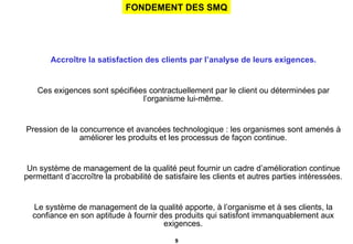 Accroître la satisfaction des clients par l’analyse de leurs exigences. Ces exigences sont spécifiées contractuellement par le client ou déterminées par l’organisme lui-même. Pression de la concurrence et avancées technologique : les organismes sont amenés à améliorer les produits et les processus de façon continue. Un système de management de la qualité peut fournir un cadre d’amélioration continue permettant d’accroître la probabilité de satisfaire les clients et autres parties intéressées. Le système de management de la qualité apporte, à l’organisme et à ses clients, la confiance en son aptitude à fournir des produits qui satisfont immanquablement aux exigences. Principe essentiel 2 : Exigences pour les produits. FONDEMENT DES SMQ 