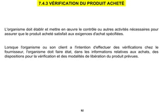 L'organisme doit établir et mettre en œuvre le contrôle ou autres activités nécessaires pour assurer que le produit acheté satisfait aux exigences d'achat spécifiées. Lorsque l'organisme ou son client a l'intention d'effectuer des vérifications chez le fournisseur, l'organisme doit faire état, dans les informations relatives aux achats, des dispositions pour la vérification et des modalités de libération du produit prévues. 7.4.3 VÉRIFICATION DU PRODUIT ACHETÉ 